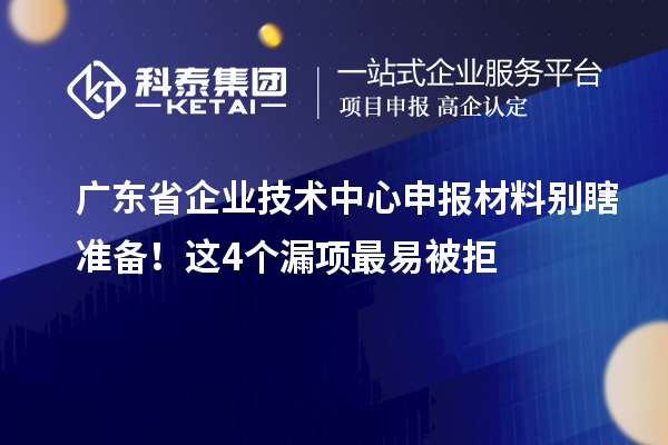 广东省企业技术中心申报材料别瞎准备！这4个漏项最易被拒