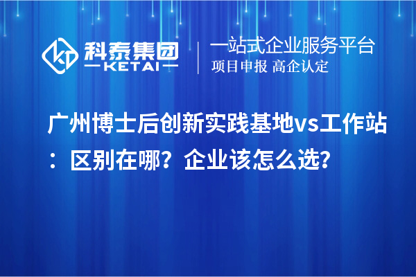 广州博士后创新实践基地 vs 工作站：区别在哪？企业该怎么??？