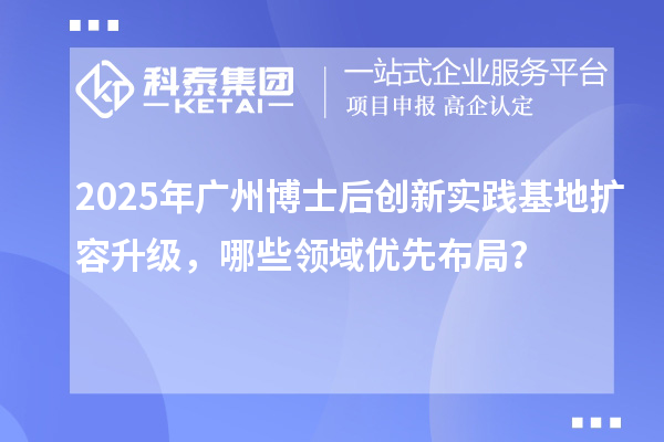 2025年广州博士后创新实践基地扩容升级，哪些领域优先布局？