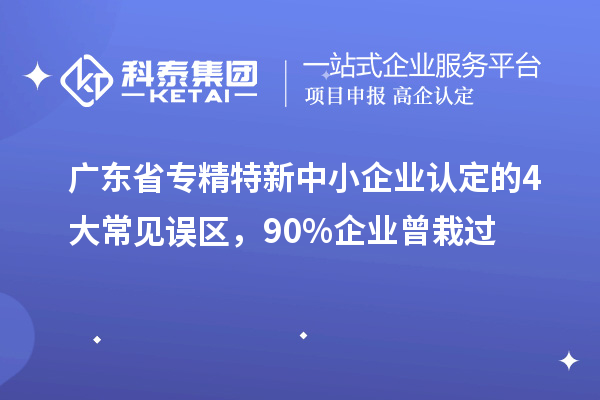 广东省专精特新中小企业认定的4大常见误区，90%企业曾栽过