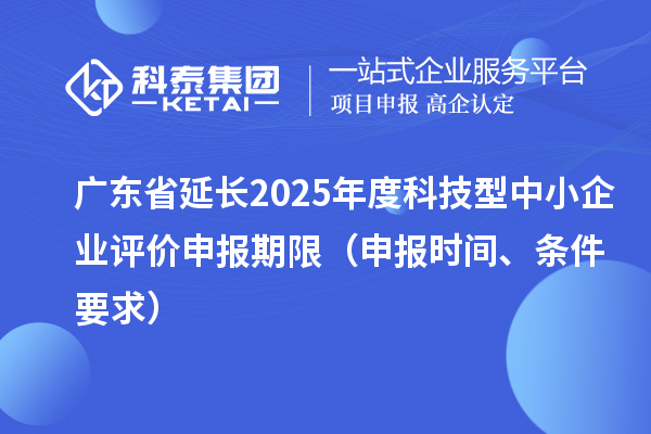 广东省延长2025年度科技型中小企业评价申报期限（申报时间、条件要求）