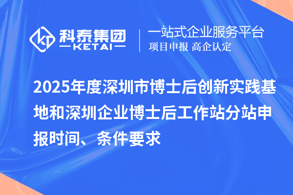 2025年度深圳市博士后创新实践基地和深圳企业博士后工作站分站申报时间、条件要求