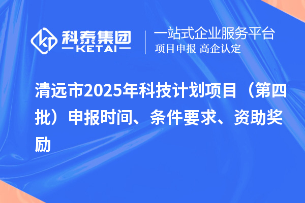 清远市2025年科技计划项目（第四批）申报时间、条件要求、资助奖励