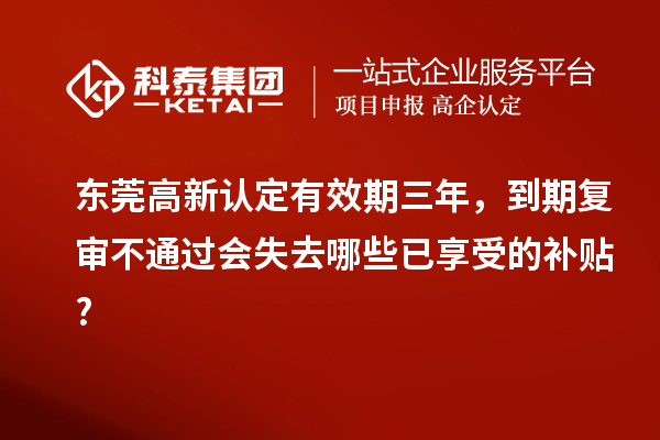 东莞高新认定有效期三年，到期复审不通过会失去哪些已享受的补贴?