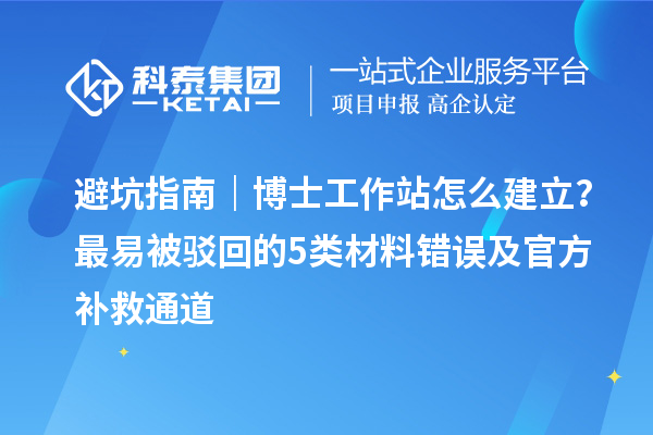 避坑指南｜博士工作站怎么建立？最易被驳回的5类材料错误及官方补救通道