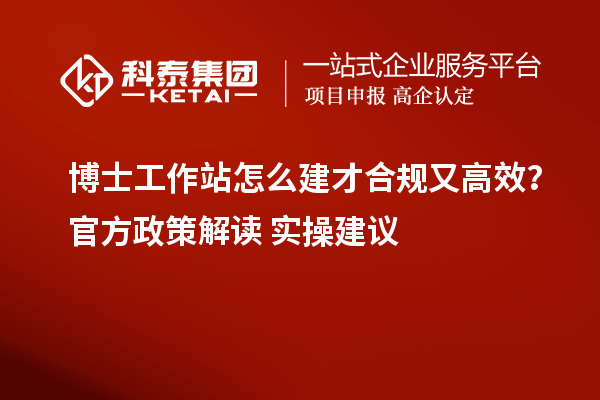 博士工作站怎么建才合规又高效？官方政策解读+实操建议