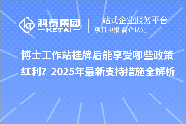 博士工作站挂牌后能享受哪些政策红利？2025年最新支持措施全解析