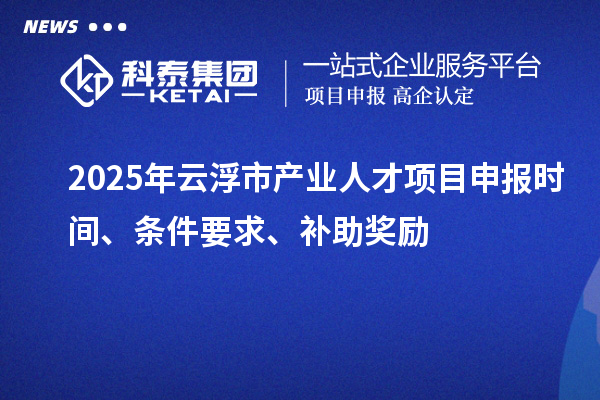 2025年云浮市产业人才项目申报时间、条件要求、补助奖励
