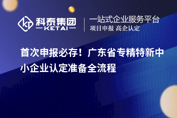 首次申报必存！广东省专精特新中小企业认定准备全流程