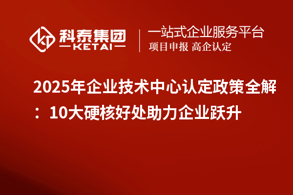 2025年企业技术中心认定政策全解：10大硬核好处助力企业跃升