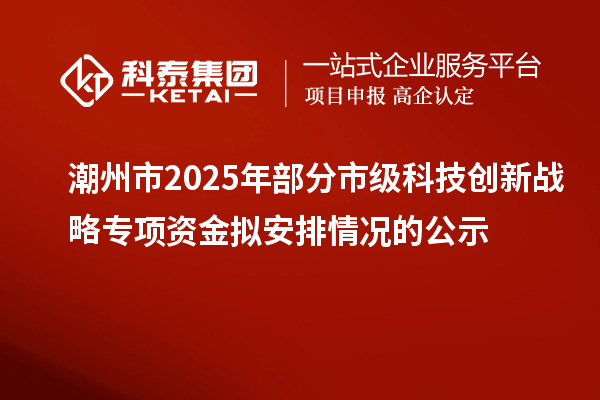 潮州市2025年部分市级科技创新战略专项资金拟安排情况的公示