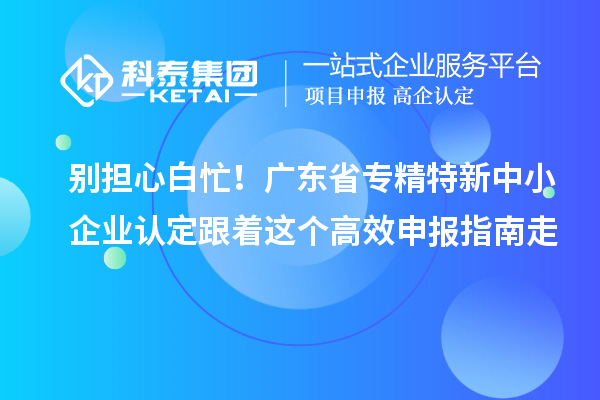 别担心白忙！广东省专精特新中小企业认定跟着这个高效申报指南走