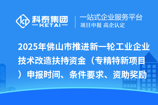 2025年佛山市推进新一轮工业企业技术改造扶持资金（专精特新项目）申报时间、条件要求、资助奖励