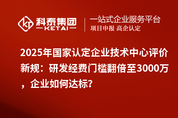 2025年国家认定企业技术中心评价新规：研发经费门槛翻倍至3000万，企业如何达标？