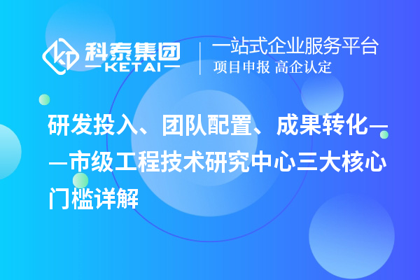 研发投入、团队配置、成果转化——市级工程技术研究中心三大核心门槛详解