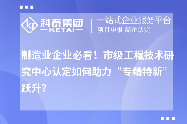 制造业企业必看！市级工程技术研究中心认定如何助力“专精特新”跃升？