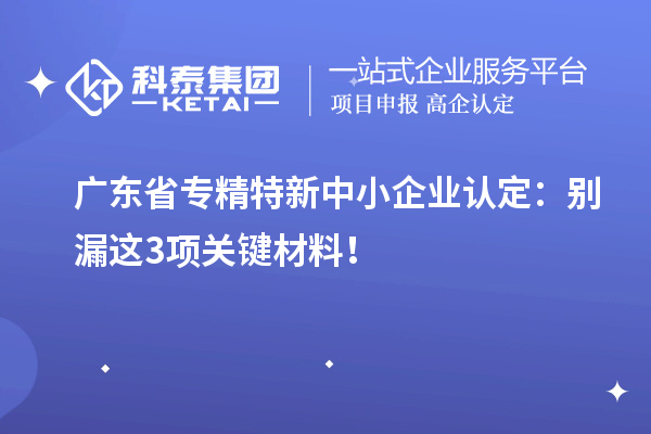 广东省专精特新中小企业认定：别漏这3项关键材料！
