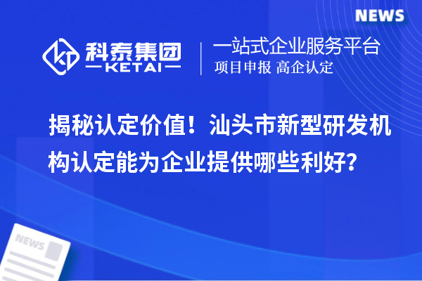 揭秘认定价值！汕头市新型研发机构认定能为企业提供哪些利好？