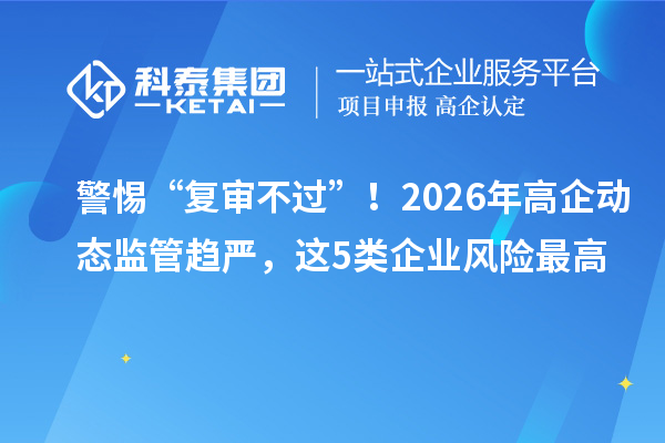 警惕“复审不过”！2026年高企动态监管趋严，这5类企业风险最高
