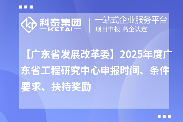 【广东省发展改革委】2025年度广东省工程研究中心申报时间、条件要求、扶持奖励