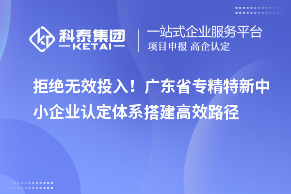 拒绝无效投入！广东省专精特新中小企业认定体系搭建高效路径