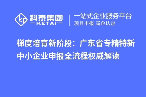 梯度培育新阶段：广东省专精特新中小企业申报全流程权威解读