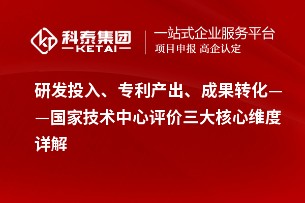 研发投入、专利产出、成果转化——国家技术中心评价三大核心维度详解