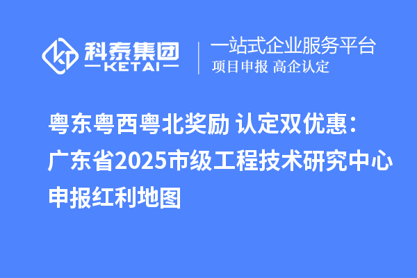 粤东粤西粤北奖励+认定双优惠：广东省2025市级工程技术研究中心申报红利地图