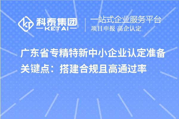 广东省专精特新中小企业认定准备关键点：搭建合规且高通过率