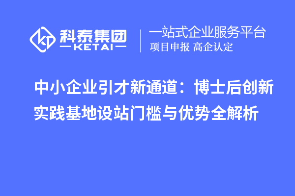 中小企业引才新通道：博士后创新实践基地设站门槛与优势全解析