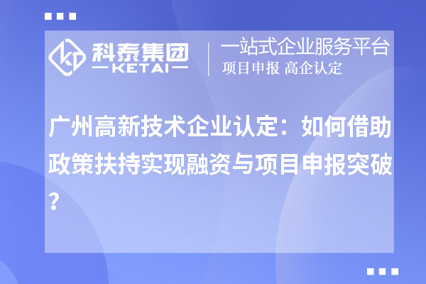广州高新技术企业认定：如何借助政策扶持实现融资与项目申报突破？