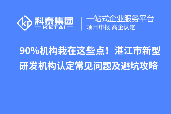 90%机构栽在这些点！湛江市新型研发机构认定常见问题及避坑攻略