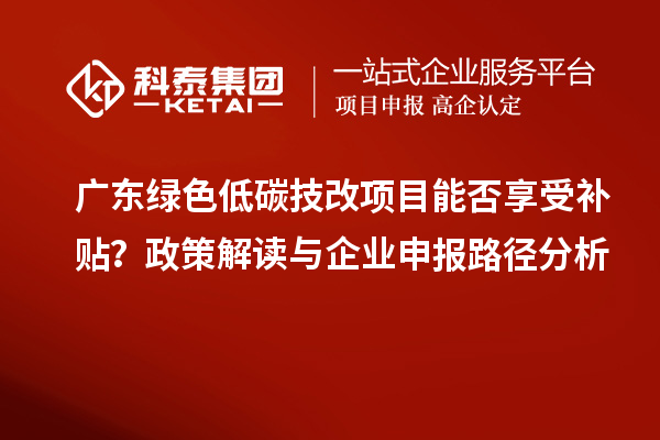 广东绿色低碳技改项目能否享受补贴？政策解读与企业申报路径分析