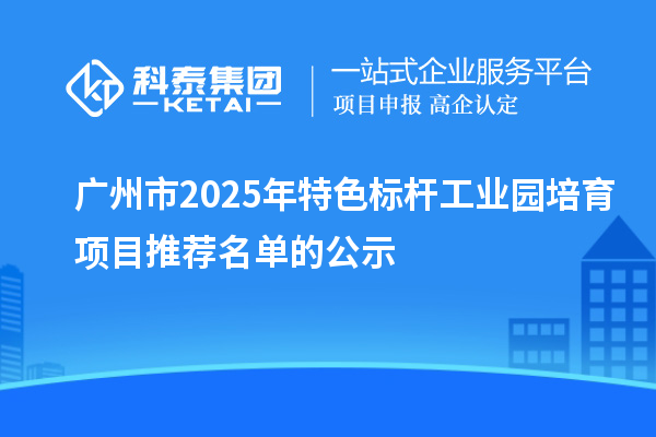 广州市2025年特色标杆工业园培育项目推荐名单的公示