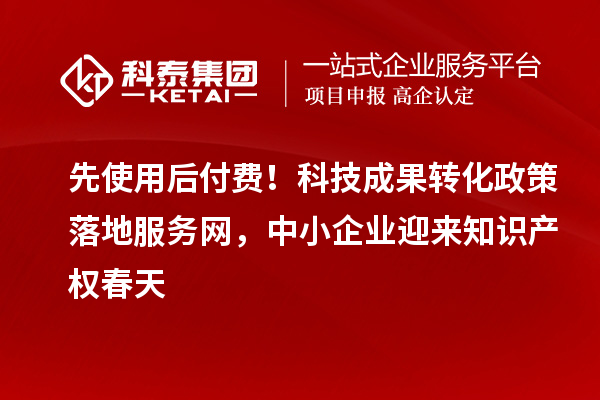 先使用后付费！科技成果转化政策落地服务网，中小企业迎来知识产权春天