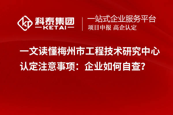 一文读懂梅州市工程技术研究中心认定注意事项：企业如何自查？
