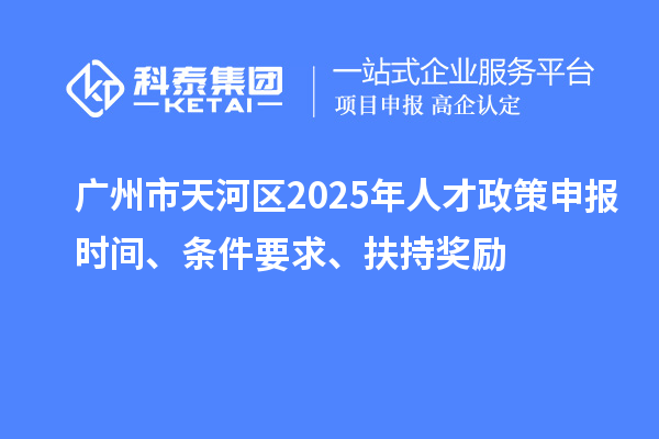 广州市天河区2025年人才政策申报时间、条件要求、扶持奖励