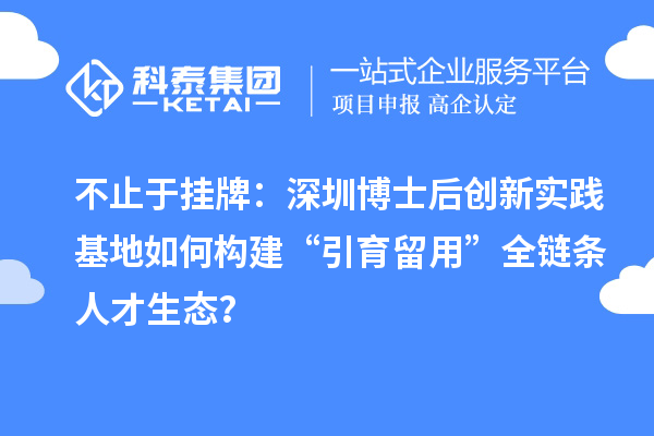 不止于挂牌：深圳博士后创新实践基地如何构建“引育留用”全链条人才生态？