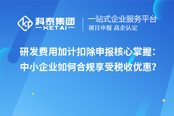 研发费用加计扣除申报核心掌握：中小企业如何合规享受税收优惠？