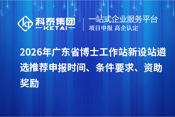 2026年广东省博士工作站新设站遴选推荐申报时间、条件要求、资助奖励