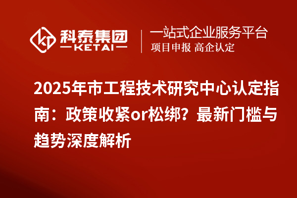 2025年市工程技术研究中心认定指南：政策收紧or松绑？最新门槛与趋势深度解析