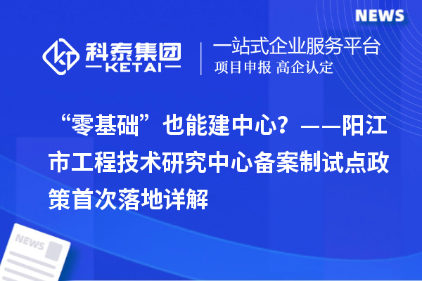 “零基础”也能建中心？——阳江市工程技术研究中心备案制试点政策首次落地详解
