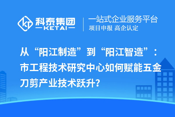 从“阳江制造”到“阳江智造”：市工程技术研究中心如何赋能五金刀剪产业技术跃升？