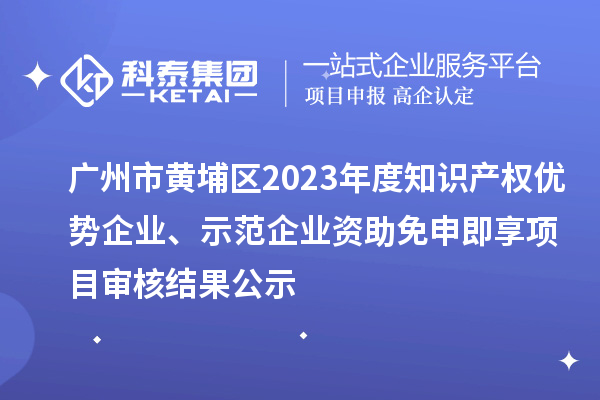 广州市黄埔区2023年度知识产权优势企业、示范企业资助免申即享项目审核结果公示