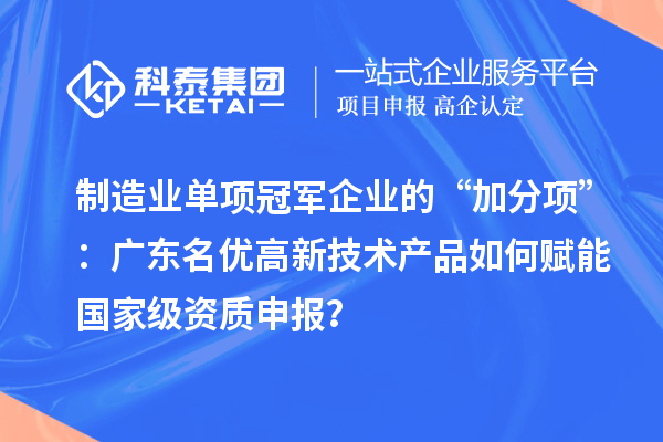 制造业单项冠军企业的“加分项”：广东名优高新技术产品如何赋能国家级资质申报？