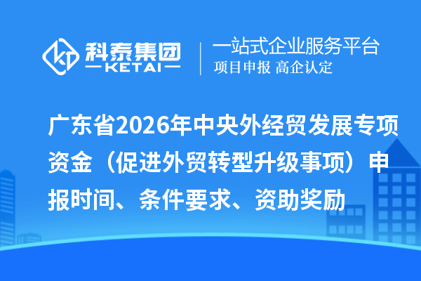 广东省2026年中央外经贸发展专项资金（促进外贸转型升级事项）申报时间、条件要求、资助奖励