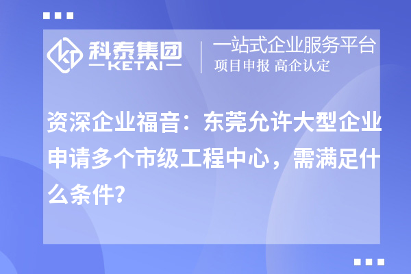 资深企业福音：东莞允许大型企业申请多个市级工程中心，需满足什么条件？