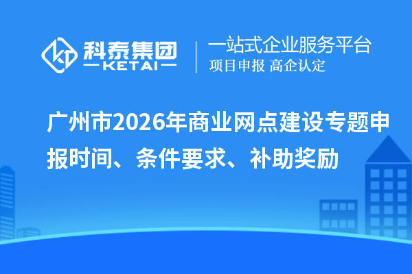 广州市2026年商业网点建设专题申报时间、条件要求、补助奖励