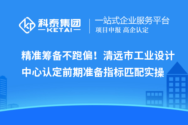 精准筹备不跑偏！清远市工业设计中心认定前期准备指标匹配实操
