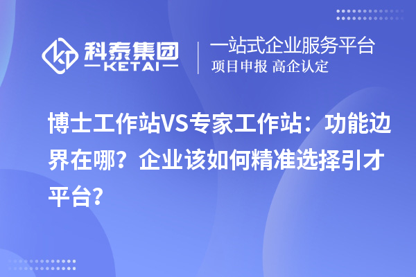 博士工作站VS专家工作站：功能边界在哪？企业该如何精准选择引才平台？
